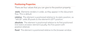 Positioning Properties 
There are four values that you can give to the position property: 
! 
static Elements renders in order, as they appear in the document 
flow. This is default. 
relative The element is positioned relative to its static position, so 
“left:20” adds 20 pixels to the element’s LEFT position. 
absolute The element is positioned relative to its first positioned 
(not static) ancestor element (usually, the first parent with 
position:relative). 
fixed The element is positioned relative to the browser window. 
 