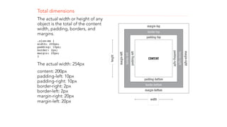 Total dimensions 
The actual width or height of any 
object is the total of the content 
width, padding, borders, and 
margins. 
.size-me { 
width: 200px; 
padding: 10px; 
border: 2px; 
margin: 20px; 
}" 
The actual width: 254px 
content: 200px 
padding-left: 10px 
padding-right: 10px 
border-right: 2px 
border-left: 2px 
margin-right: 20px 
margin-left: 20px 
! 
! 
 