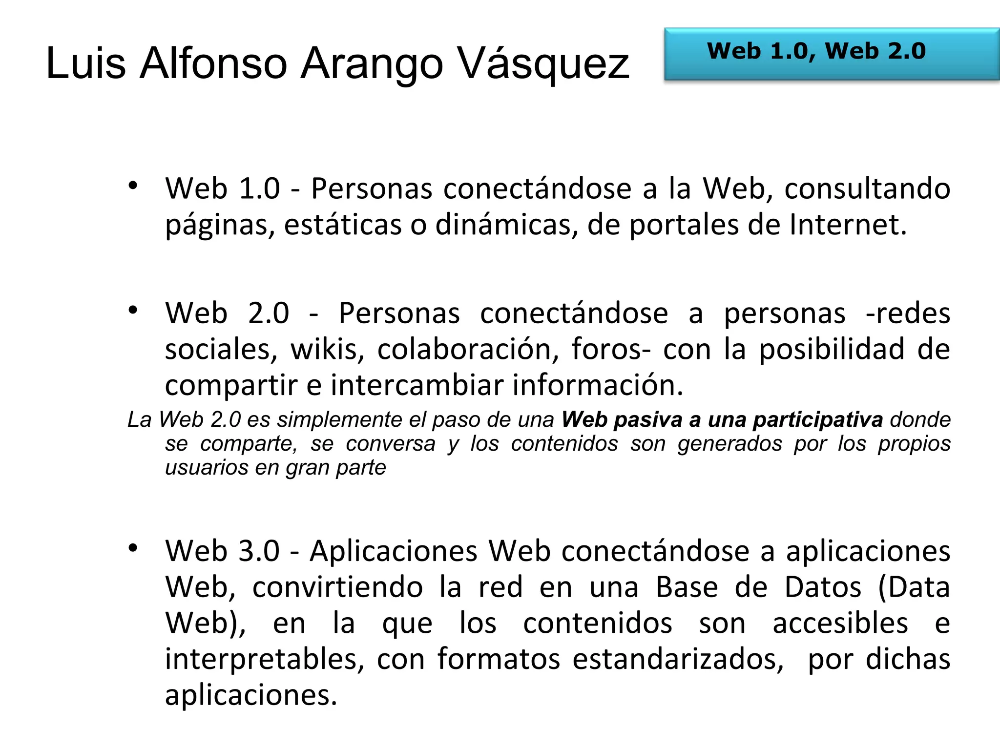 Web 1.0 - Personas conectándose a la Web, consultando páginas, estáticas o dinámicas, de portales de Internet. Web 2.0 - Personas conectándose a personas -redes sociales, wikis, colaboración, foros- con la posibilidad de compartir e intercambiar información.  La Web 2.0 es simplemente el paso de una  Web pasiva a una participativa  donde se comparte, se conversa y los contenidos son generados por los propios usuarios en gran parte Web 3.0 - Aplicaciones Web conectándose a aplicaciones Web, convirtiendo la red en una Base de Datos (Data Web), en la que los contenidos son accesibles e interpretables, con formatos estandarizados,  por dichas aplicaciones.  Web 1.0, Web 2.0 