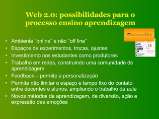 Web 2.0: possibilidades para o processo ensino aprendizagem Ambiente “online” e não “off line” Espaços de experimentos, trocas, ajustes Investimento nos estudantes como produtores Trabalho em redes, construindo uma comunidade de aprendizagem Feedback – permite a personalização Permite não limitar o espaço e tempo fixo do contato entre docentes e alunos, ampliando o trabalho da aula Novos métodos de aprendizagem, de diversão, ação e expressão das emoções 