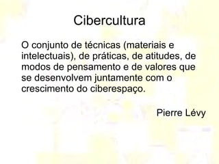 Cibercultura O conjunto de técnicas (materiais e intelectuais), de práticas, de atitudes, de modos de pensamento e de valores que se desenvolvem juntamente com o crescimento do ciberespaço.  Pierre Lévy 