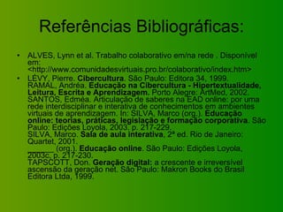 Referências Bibliográficas: ALVES, Lynn et al. Trabalho colaborativo em/na rede . Disponível em: <http://www.comunidadesvirtuais.pro.br/colaborativo/index.htm>  LÉVY, Pierre.  Cibercultura . São Paulo: Editora 34, 1999. RAMAL, Andréa.  Educação na Cibercultura - Hipertextualidade, Leitura, Escrita e Aprendizagem.  Porto Alegre: ArtMed, 2002. SANTOS, Edméa. Articulação de saberes na EAD online: por uma rede interdisciplinar e interativa de conhecimentos em ambientes virtuais de aprendizagem. In: SILVA, Marco (org.).  Educação online: teorias, práticas, legislação e formação corporativa . São Paulo: Edições Loyola, 2003. p. 217-229. SILVA, Marco.  Sala de aula interativa , 2ª ed. Rio de Janeiro: Quartet, 2001.  ______ (org.).  Educação online . São Paulo: Edições Loyola, 2003c, p. 217-230. TAPSCOTT, Don.  Geração digital:  a crescente e irreversível ascensão da geração net. São Paulo: Makron Books do Brasil Editora Ltda, 1999. 