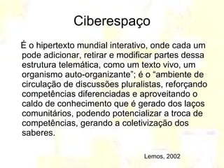 Ciberespaço É o hipertexto mundial interativo, onde cada um pode adicionar, retirar e modificar partes dessa estrutura telemática, como um texto vivo, um organismo auto-organizante”; é o “ambiente de circulação de discussões pluralistas, reforçando competências diferenciadas e aproveitando o caldo de conhecimento que é gerado dos laços comunitários, podendo potencializar a troca de competências, gerando a coletivização dos saberes.  Lemos, 2002 