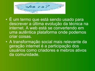 É um termo que está sendo usado para descrever a última evolução da técnica na internet. A web está se convertendo em uma autêntica plataforma onde podemos criar coisas. A transformação social mais relevante da geração internet é a participação dos usuários como criadores e mebros ativos da comunidade. 