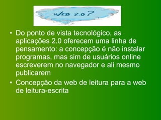 Do ponto de vista tecnológico, as aplicações 2.0 oferecem uma linha de pensamento: a concepção é não instalar programas, mas sim de usuários online escreverem no navegador e ali mesmo publicarem Concepção da web de leitura para a web de leitura-escrita 