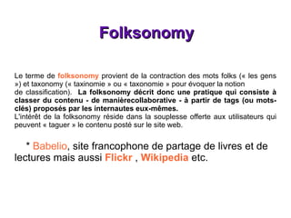 Folksonomy Le terme de  folksonomy  provient de la contraction des mots folks (« les gens ») et taxonomy (« taxinomie » ou « taxonomie » pour évoquer la notion de classification).  La folksonomy décrit donc une pratique qui consiste à classer du contenu - de manièrecollaborative - à partir de tags (ou mots-clés) proposés par les internautes eux-mêmes. L'intérêt de la folksonomy réside dans la souplesse offerte aux utilisateurs qui peuvent « taguer » le contenu posté sur le site web. *  Babelio , site francophone de partage de livres et de lectures mais aussi  Flickr  ,  Wikipedia  etc. 