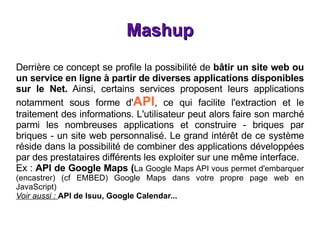 Mashup Derrière ce concept se profile la possibilité de  bâtir un site web ou un service en ligne à partir de diverses applications disponibles sur le Net.  Ainsi, certains services proposent leurs applications notamment sous forme d' API , ce qui facilite l'extraction et le traitement des informations. L'utilisateur peut alors faire son marché parmi les nombreuses applications et construire - briques par briques - un site web personnalisé. Le grand intérêt de ce système réside dans la possibilité de combiner des applications développées par des prestataires différents les exploiter sur une même interface. Ex :  API de Google Maps ( La Google Maps API vous permet d'embarquer (encastrer) (cf EMBED) Google Maps dans votre propre page web en JavaScript)   Voir aussi :  API de Isuu, Google Calendar... 