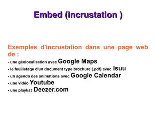 Embed (incrustation ) Exemples d'incrustation dans une page web de : - une géolocalisation avec  Google Maps - le feuilletage d'un document type brochure (.pdf) avec  Isuu - un agenda des animations avec  Google Calendar - une vidéo  Youtube  - une playlist  Deezer.com 