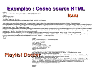 Exemples : Codes source HTML <html> <head> <title> Formation WEB 2.0 - C.Komorowski </title> <head> <body bgcolor="#d0f052"> <div align="center"> <font face="arial" size="4"> <h1>Le Web 2.0 en bibliothèque</h1>  <b>Les 3 et 4 novembre 2008 <br> Médiaquitaine<br><br></b> </font> <b>Exemple d'une PLAYLIST Deezer incrustée dans une page de mon site: </b><br> <div style="width:180px;height:236px;"><object width="180" height="236"><param name="movie" value="http://www.deezer.com/embedded/widget.swf?path=12324392&lang=FR&colorBack=0x525252&colorVolume=0x00CCFF&colorScrollbar=0x666666&colorText=0xFFFFFF&autoplay=1&autoShuffle=0&id=563328"></param><embed src="http://www.deezer.com/embedded/widget.swf?path=12324392&lang=FR&colorBack=0x525252&colorVolume=0x00CCFF&colorScrollbar=0x666666&colorText=0xFFFFFF&autoplay=1&autoShuffle=0&id=563328" type="application/x-shockwave-flash" width="180" height="236"></embed></object><br><font size='1' color ='#000000' face='Arial'>D&eacute;couvrez <a href='http://www.deezer.com/fr/.html'></a>!</font></div> </body> </html> <html> <head> <title> Issuu / Formation Médiaquitaine / Corinne KOMOROWSKI </title> </head> <body bgcolor="ffffff"> <div align="center"> <font face="arial"><br><br><br> <b>Lire le programme de la saison culturelle 2008/2009 de PESSAC<br><br></b> <div><object style="width:600px;height:300px" ><param name="movie" value="http://static.issuu.com/webembed/viewers/style1/v1/IssuuViewer.swf?mode=preview&amp;previewLayout=white&amp;username=ckomor33&amp;docName=prog.pdf&amp;documentId=081030105338-236a3f7d78be4b529b94ee239a8b8c87&amp;autoFlip=true&amp;backgroundColor=ffffff&amp;layout=white" /><embed src="http://static.issuu.com/webembed/viewers/style1/v1/IssuuViewer.swf" type="application/x-shockwave-flash" style="width:425px;height:174px" flashvars="mode=preview&amp;previewLayout=white&amp;username=ckomor33&amp;docName=prog.pdf&amp;documentId=081030105338-236a3f7d78be4b529b94ee239a8b8c87&amp;autoFlip=true&amp;backgroundColor=ffffff&amp;layout=white" /></object><div style="width:425px;text-align:left;"><a href="http://issuu.com" target="_blank">Get your own</a> - <a href="http://issuu.com/ckomor33/docs/prog.pdf?mode=embed&amp;documentId=081030105338-236a3f7d78be4b529b94ee239a8b8c87&amp;layout=white" target="_blank">Open publication</a><a href="http://issuu.com/embed/guide?documentId=081030105338-236a3f7d78be4b529b94ee239a8b8c87&amp;width=425&amp;height=301" target="_blank"><img src="http://static.issuu.com/webembed/previewers/style1/v1/m3.gif" border="0" /></a></div></div> </body> </html> Isuu Playlist Deezer 