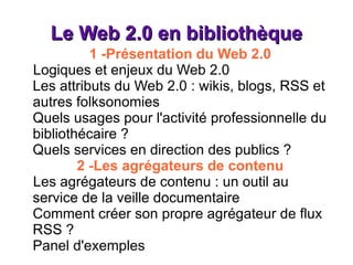 Le Web 2.0 en bibliothèque 1 -Présentation du Web 2.0 Logiques et enjeux du Web 2.0 Les attributs du Web 2.0 : wikis, blogs, RSS et autres folksonomies Quels usages pour l'activité professionnelle du bibliothécaire ? Quels services en direction des publics ? 2 -Les agrégateurs de contenu Les agrégateurs de contenu : un outil au service de la veille documentaire Comment créer son propre agrégateur de flux RSS ? Panel d'exemples 