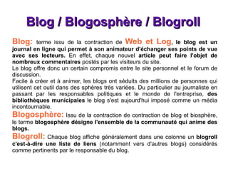 Blog / Blogosphère / Blogroll Blog:  terme issu de la contraction de   Web et Log , le blog est un journal en ligne qui permet à son animateur d'échanger ses points de vue avec ses lecteurs.  En effet, chaque nouvel  article peut faire l'objet de nombreux commentaires  postés par les visiteurs du site. Le blog offre donc un certain compromis entre le site personnel et le forum de discussion. Facile à créer et à animer, les blogs ont séduits des millions de personnes qui utilisent cet outil dans des sphères très variées. Du particulier au journaliste en passant par les responsables politiques et le monde de l'entreprise,  des bibliothèques municipales  le blog s'est aujourd'hui imposé comme un média incontournable. Blogosphère:   Issu de la contraction de contraction de blog et biosphère, le terme  blogosphère désigne l'ensemble de la communauté qui anime des blogs. Blogroll:   Chaque blog affiche généralement dans une colonne un  blogroll c'est-à-dire une liste de liens  (notamment vers d'autres blogs) considérés comme pertinents par le responsable du blog. 