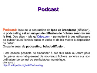 Podcast Podcast:  Issu de la contraction de  Ipod et Broadcast  (diffusion), le  podcasting est un moyen de diffusion de fichiers sonores sur le Net . Des sites - tels qu' Odeo.com  - permettent à des utilisateurs de publier leurs fichiers audio et vidéo et de les mettre à disposition du public. On parle aussi de  podcasting, baladodiffusion. Il est ensuite possible de s'abonner à des flux RSS ou Atom pour récupérer automatiquement de nouveaux fichiers sonores sur son ordinateur personnel ou son baladeur numérique. Voir aussi :  http://fr.wikipedia.org/wiki/Podcasting 