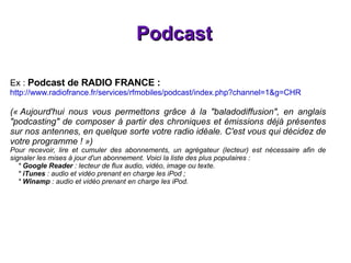 Podcast Ex :  Podcast de RADIO FRANCE : http://www.radiofrance.fr/services/rfmobiles/podcast/index.php?channel=1&g=CHR (« Aujourd'hui nous vous permettons grâce à la "baladodiffusion", en anglais "podcasting" de composer à partir des chroniques et émissions déjà présentes sur nos antennes, en quelque sorte votre radio idéale. C'est vous qui décidez de votre programme ! ») Pour recevoir, lire et cumuler des abonnements, un agrégateur (lecteur) est nécessaire afin de signaler les mises à jour d'un abonnement. Voici la liste des plus populaires : *  Google Reader  : lecteur de flux audio, vidéo, image ou texte. *  iTunes  : audio et vidéo prenant en charge les iPod ; *  Winamp  : audio et vidéo prenant en charge les iPod. 