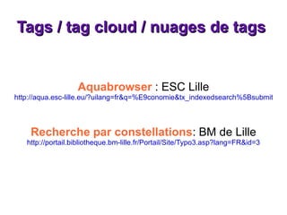 Tags / tag cloud / nuages de tags  Aquabrowser  : ESC Lille http://aqua.esc-lille.eu/?uilang=fr&q=%E9conomie&tx_indexedsearch%5Bsubmit_button%5D.x=0&tx_indexedsearch%5Bsubmit_button%5D.y=0 Recherche par constellations : BM de Lille http://portail.bibliotheque.bm-lille.fr/Portail/Site/Typo3.asp?lang=FR&id=3 