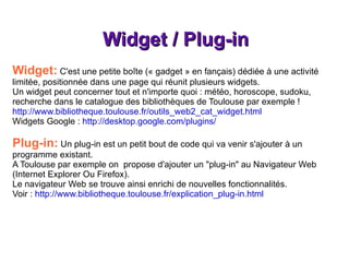 Widget / Plug-in Widget:  C'est une petite boîte (« gadget » en fançais) dédiée à une activité limitée, positionnée dans une page qui réunit plusieurs widgets. Un widget peut concerner tout et n'importe quoi : météo, horoscope, sudoku, recherche dans le catalogue des bibliothèques de Toulouse par exemple ! http://www.bibliotheque.toulouse.fr/outils_web2_cat_widget.html Widgets Google :  http://desktop.google.com/plugins/ Plug-in:  Un plug-in est un petit bout de code qui va venir s'ajouter à un programme existant. A Toulouse par exemple on  propose d'ajouter un "plug-in" au Navigateur Web (Internet Explorer Ou Firefox). Le navigateur Web se trouve ainsi enrichi de nouvelles fonctionnalités. Voir :  http://www.bibliotheque.toulouse.fr/explication_plug-in.html 