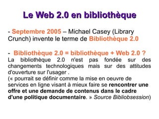 Le Web 2.0 en bibliothèque -  Septembre 2005  – Michael Casey (Library Crunch) invente le terme de  Bibliothèque 2.0 -  Bibliothèque 2.0 = bibliothèque + Web 2.0 ? La bibliothèque 2.0 n'est pas fondée sur des changements technologiques mais sur des attitudes d'ouverture sur l'usager . (« pourrait se définir comme la mise en oeuvre de services en ligne visant à mieux faire se  rencontrer une offre et une demande de contenus dans le cadre d'une politique documentaire . »  Source Bibliobsession ) 