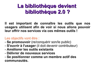 La bibliothèque devient  bibliothèque 2.0 ? Il est important de connaître les outils que nos usagers utilisent afin de voir si nous allons pouvoir leur offrir nos services via ces mêmes outils ! Les objectifs vont être : -  Se promouvoir  (re/conquérir son/le public) -  S'ouvrir à l'usager  (il doit devenir contributeur) -  Améliorer les outils existants -  Délivrer de nouveaux services -  Se positionner comme un membre actif des communautés. 
