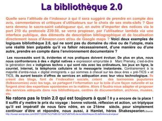 La bibliothèque 2.0 Quelle sera l’attitude de l’indexeur à qui il sera suggéré de prendre en compte des avis, commentaires et critiques d’utilisateurs sur le choix de ses mots-clefs ? Que sera devenu le sacro-saint catalogueur qui, en outre d’importer des notices via le port 210 du protocole Z39.50, se verra proposer, par l’utilisateur lambda via une interface publique, des éléments de description bibliographique et de localisation directement issus d’Amazon.com et/ou de Google maps ?  Voici deux exemples de logiques bibliothèque 2.0, qui ne sont pas du domaine du rêve ou de l’utopie, mais une réalité bien palpable qu’il va falloir nécessairement, d’une manière ou d’une autre, prendre en compte dans l’environnement documentaire ?  Les nouveautés sont là, évidentes et nos pratiques doivent évoluer. De plus en plus, nous nous confronterons à des « digital natives »  expression empruntée à  Marc Prensky, c’est-à-dire la génération des  « indigènes techno » qui sont nés avec les ordinateurs, les jeux en ligne, le courriel, Internet, la téléphonie cellulaire et la messagerie instantanée.  Contrairement à la majorité d’entre-nous « digital immigrants » qui sommes à cheval sur les deux ères « pré-TICS » et TICS,  ils auront besoin d’offres de services en adéquation avec leur vécu technologique.  Ils créent des blogs, font de l’indexation sociale, créent  des taxinomies populaires (folksonomies) avec les tags, se partagent l’information sur la toile d’une façon naturelle et se forgent ainsi des expertises spontanées en la matière. Alors il faudra nous adapter et proposer des services adéquats dans nos bibliothèques, centres de documentation, archives, musées, etc. Ne ratons pas le train 2.0 qui est toujours à quai !  Il y a encore de la place ! Il suffit d’y mettre le prix du voyage : bonne volonté, réflexion et action, un triptyque qu’il est impératif de nous faire nôtre, en ce 21ème  siècle, pour simplement continuer d’être et répondre, nous aussi, à Hamlet, héros Shakespearien. Source: http://louisar.wordpress.com/2007/12/24/n%C2%B0-02-%E2%80%93-de-la-bibliotheque-20-definitions-et-enjeux/ 