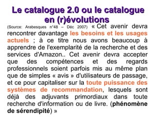 Le catalogue 2.0 ou le catalogue en (r)évolutions  (Source: Arabesques n°48 – Déc 2007)  « Cet avenir devra rencontrer davantage  les besoins et les usages actuels  ; à ce titre nous avons beaucoup à apprendre de l'exemplarité de la recherche et des services d'Amazon.. Cet avenir devra accepter que des compétences et des regards professionnels soient parfois mis au même plan que de simples « avis » d'utilisateurs de passage, et ce pour capitaliser sur la  toute puissance des systèmes de recommandation , lesquels sont déjà des adjuvants primordiaux dans toute recherche d'information ou de livre. ( phénomène de sérendipité ) » 