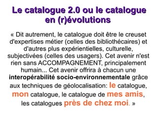 Le catalogue 2.0 ou le catalogue en (r)évolutions  « Dit autrement, le catalogue doit être le creuset d'expertises métier (celles des bibliothécaires) et d'autres plus expérientielles, culturelle, subjectivées (celles des usagers). Cet avenir n'est rien sans ACCOMPAGNEMENT, principalement humain... Cet avenir offrira à chacun une  interopérabilité socio-environnementale  grâce aux techniques de géolocalisation:  le  catalogue,  mon  catalogue, le catalogue de  mes amis , les catalogues  près de chez moi .  » 