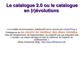 Le catalogue 2.0 ou le catalogue en (r)évolutions  « Le modèle communautaire, collaboratif mis en oeuvre par  LibraryThing  a l'intelligence de  se nourrir du meilleur des deux mondes : celui de l'amateurisme, de l'approximation, du subjectif (via une indexation dite « sociale » au moyen de tags) et celui du rationnel, de l'objectif, du professionnel. » Olivier Ertzscheid, Blog :  http://www.affordance.info 