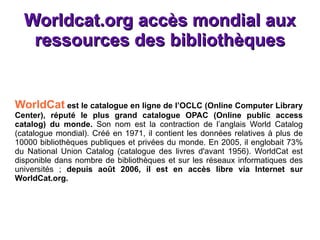Worldcat.org  accès mondial aux ressources des bibliothèques WorldCat  est le catalogue en ligne de l’OCLC (Online Computer Library Center), réputé le plus grand catalogue OPAC (Online public access catalog) du monde.  Son nom est la contraction de l’anglais World Catalog (catalogue mondial). Créé en 1971, il contient les données relatives à plus de 10000 bibliothèques publiques et privées du monde. En 2005, il englobait 73% du National Union Catalog (catalogue des livres d'avant 1956). WorldCat est disponible dans nombre de bibliothèques et sur les réseaux informatiques des universités ;  depuis août 2006, il est en accès libre via Internet sur WorldCat.org. 