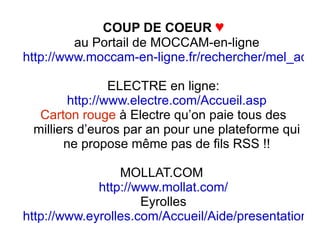 COUP DE COEUR   ♥ au Portail de MOCCAM-en-ligne http://www.moccam-en-ligne.fr/rechercher/mel_admin.php?rand=2886 ELECTRE en ligne: http://www.electre.com/Accueil.asp Carton rouge  à Electre qu’on paie tous des milliers d’euros par an pour une plateforme qui ne propose même pas de fils RSS !! MOLLAT.COM  http://www.mollat.com/ Eyrolles http://www.eyrolles.com/Accueil/Aide/presentation_syndication.html 
