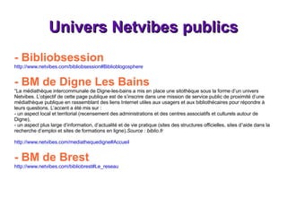Univers Netvibes publics - Bibliobsession http://www.netvibes.com/bibliobsession#Biblioblogosphere - BM de Digne Les Bains   “La médiathèque intercommunale de Digne-les-bains a mis en place une sitothèque sous la forme d’un univers Netvibes. L’objectif de cette page publique est de s’inscrire dans une mission de service public de proximité d’une médiathèque publique en rassemblant des liens Internet utiles aux usagers et aux bibliothécaires pour répondre à leurs questions. L’accent a été mis sur : - un aspect local et territorial (recensement des administrations et des centres associatifs et culturels autour de Digne), - un aspect plus large d’information, d’actualité et de vie pratique (sites des structures officielles, sites d¹aide dans la recherche d’emploi et sites de formations en ligne). Source : biblio.fr http://www.netvibes.com/mediathequedigne#Accueil - BM de Brest http://www.netvibes.com/bibliobrest#Le_reseau 