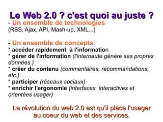 Le Web 2.0 ? c'est quoi au juste ? -  Un ensemble de technologies (RSS, Ajax, API, Mash-up, XML...) -  Un ensemble de concepts : *  accéder rapidement  à l'informatio n *  gérer de l'information   (l'internaute génère ses propres données ) *  créer du contenu   (commentaires, recommandations, etc.) *  participer   (réseaux sociaux) *  enrichir   l'ergonomie   (interfaces  interactives et orientées usager) La révolution du web 2.0 est qu'il place l'usager au coeur du web et des services. 