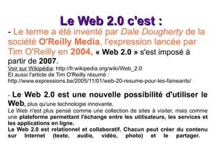 Le Web 2.0 c'est : -  Le terme a été inventé par  Dale Dougherty  de la société  O'Reilly Media , l'expression lancée par Tim O'Reilly en  2004,  « Web 2.0 »  s'est imposé à partir de  2007 .  Voir sur Wikipédia :  http://fr.wikipedia.org/wiki/Web_2.0 Et aussi l'article de Tim O'Reilly résumé  : http://www.expressions.be/2005/11/01/web-20-resume-pour-les-faineants/ -  Le Web 2.0 est une nouvelle possibilité d'utiliser le Web ,  plus qu'une technologie innovante. Le Web n'est plus pensé comme une collection de sites à visiter, mais comme une  plateforme permettant l'échange entre les utilisateurs, les services et les applications en ligne. Le Web 2.0 est relationnel et collaboratif. Chacun peut créer du contenu sur Internet (texte, audio, vidéo, photo) et le partager.  