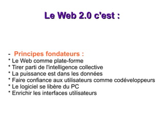 Le Web 2.0 c'est : -  Principes fondateurs : * Le Web comme plate-forme * Tirer parti de l'intelligence collective * La puissance est dans les données * Faire confiance aux utilisateurs comme codéveloppeurs * Le logiciel se libère du PC * Enrichir les interfaces utilisateurs 