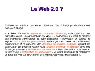 Le Web 2.0 ?  Etudions la définition donnée en 2005 par Tim O'Reilly (Co-fondateur des éditions O'Reilly) « Le Web 2.0 est  le réseau en tant que plateforme , enjambant tous les dispositifs reliés. Les applications du Web 2.0 sont celles qui tirent le meilleur des avantages intrinsèques de cette plateforme : fournissant un service de logiciel  mis à jour en permanence , offrant plus et mieux aux utilisateurs, consommant et ré agençant des  données de sources multiples , incluant les particuliers qui peuvent fournir leurs  propres données et services  sous une forme qui autorise le  retraitement par d'autres , créant des effets de réseau au travers d'une «  architecture de participation  » et allant au-delà de la métaphore de page du Web 1.0 pour fournir des expériences riches d'utilisateurs ».  