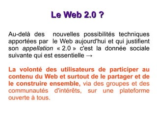 Le Web 2.0 ?  Au-delà des  nouvelles possibilités techniques apportées par  le Web aujourd'hui et qui justifient son  appellation  « 2.0 » c'est la donnée sociale suivante qui est essentielle  -> La volonté des utilisateurs de participer au contenu du Web et surtout de le partager et de le construire ensemble,  via des groupes et des communautés d'intérêts, sur une plateforme ouverte à tous. 
