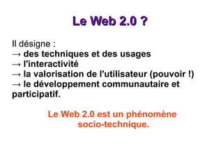 Le Web 2.0 ?  Il désigne : ->  des techniques et des usages -> l'interactivité -> la valorisation de l'utilisateur (pouvoir !) -> le développement communautaire et participatif. Le Web 2.0 est un phénomène  socio-technique. 