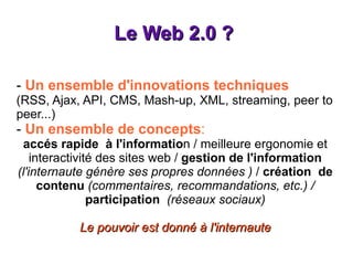 Le Web 2.0 ?  -  Un ensemble d'innovations techniques (RSS, Ajax, API, CMS, Mash-up, XML, streaming, peer to peer...) -  Un ensemble de concepts : accés rapide  à l'informatio n / meilleure ergonomie et interactivité des sites web /  gestion de l'information   (l'internaute génère ses propres données )  /  création  de contenu   (commentaires, recommandations, etc.) /   participation   (réseaux sociaux) Le pouvoir est donné à l'internaute 