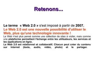 Retenons... Le terme  « Web 2.0 »  s'est imposé à partir de  2007.   Le Web 2.0 est une nouvelle possibilité d'utiliser le Web, plus qu'une technologie innovante ! Le Web n'est plus pensé comme une collection de sites à visiter, mais comme une  plateforme permettant l'échange entre les utilisateurs, les services et les applications en ligne. Le Web 2.0 est relationnel et collaboratif. Chacun peut créer du contenu sur Internet (texte, audio, vidéo, photo) et le partager.  