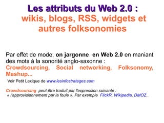 Les attributs du Web 2.0 :  wikis, blogs, RSS, widgets et autres folksonomies Par effet de mode,  on jargonne  en Web 2.0  en maniant des mots à la sonorité anglo-saxonne : Crowdsourcing, Social networking, Folksonomy, Mashup... Voir Petit Lexique de  www.lesinfostrateges.com Crowdsourcing   peut être traduit par l'expression suivante :  « l'approvisionnement par la foule ». Par exemple  FlickR ,  Wikipedia ,  DMOZ .. 