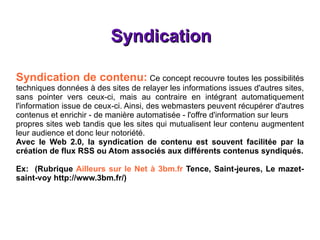 Syndication Syndication de contenu:   Ce concept recouvre toutes les possibilités techniques données à des sites de relayer les informations issues d'autres sites, sans pointer vers ceux-ci, mais au contraire en intégrant automatiquement l'information issue de ceux-ci. Ainsi, des webmasters peuvent récupérer d'autres contenus et enrichir - de manière automatisée - l'offre d'information sur leurs propres sites web tandis que les sites qui mutualisent leur contenu augmentent leur audience et donc leur notoriété. Avec le Web 2.0, la syndication de contenu est souvent facilitée par la création de flux RSS ou Atom associés aux différents contenus syndiqués. Ex:  (Rubrique  Ailleurs sur le Net à 3bm.fr  Tence, Saint-jeures, Le mazet-saint-voy  http://www.3bm.fr/ ) 