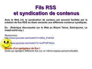Fils RSS  et syndication de contenus Avec le Web 2.0, la syndication de contenu est souvent facilitée par la création de flux RSS ou Atom associés aux différents contenus syndiqués. Ex:  (Rubrique  Nouveautés sur le Web  au   Risom  Tence, Saint-jeures, Le mazet-saint-voy ) Ressources:  :  http://www.youtube.com/watch?v=240u_FoIHc8 http://www.youtube.com/watch?v=xmP7dFV9uIo   Besoin d'un agrégateur de flux ! Outils qui agrègent différents flux sur un même espace personnalisable. 