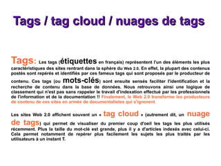 Tags / tag cloud / nuages de tags  Tags :  Les tags ( étiquettes  en français) représentent l'un des éléments les plus caractéristiques des sites rentrant dans la sphère du  Web 2.0 . En effet, la plupart des contenus postés sont repérés et identifiés par ces fameux tags qui sont proposés par le producteur de contenu. Ces tags (ou  mots-clés ) sont ensuite sensés faciliter l'identification et la recherche de contenu dans la base de données. Nous retrouvons ainsi une logique de classement qui n'est pas sans rappeler le travail d'indexation effectué par les professionnels de l'information et de la documentation !!  Finalement, le Web 2.0 transforme les producteurs de contenu de ces sites en armée de documentalistes qui s'ignorent. Les sites Web 2.0 affichent souvent un «  tag cloud  » (autrement dit, un  nuage de tags ) qui permet de visualiser du premier coup d'oeil les tags les plus utilisés récemment. Plus la taille du mot-clé est grande, plus il y a d'articles indexés avec celui-ci. Cela permet notamment de repérer plus facilement les sujets les plus traités par les utilisateurs à un instant T. 