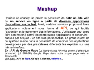 Mashup Derrière ce concept se profile la possibilité de  bâtir un site web ou un service en ligne à partir de  diverses applications disponibles sur le Net.  Ainsi, certains services proposent leurs applications notamment sous forme d'  API , ce qui facilite l'extraction et le traitement des informations. L'utilisateur peut alors faire son marché parmi les nombreuses applications et construire - briques par briques - un site web personnalisé. Le grand intérêt de ce système réside dans la possibilité de combiner des applications développées par des prestataires différents les exploiter sur une même interface. Ex :  API de Google Maps ( La Google Maps API vous permet d'embarquer (encastrer) (cf EMBED) Google Maps dans votre propre page web en JavaScript)   Voir aussi :  API de  Isuu,  Google Calendar,  calaméo ... 