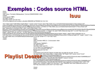 Exemples : Codes source HTML <html> <head> <title> Formation WEB 2.0 - C.Komorowski </title> <head> <body bgcolor="#d0f052"> <div align="center"> <font face="arial" size="4"> <h1>Le Web 2.0 en bibliothèque</h1>  <b>Les 3 et 4 novembre 2008 <br> Médiaquitaine<br><br></b> </font> <b>Exemple d'une PLAYLIST Deezer incrustée dans une page de mon site: </b><br> <div style="width:180px;height:236px;"><object width="180" height="236"><param name="movie" value="http://www.deezer.com/embedded/widget.swf?path=12324392&lang=FR&colorBack=0x525252&colorVolume=0x00CCFF&colorScrollbar=0x666666&colorText=0xFFFFFF&autoplay=1&autoShuffle=0&id=563328"></param><embed src="http://www.deezer.com/embedded/widget.swf?path=12324392&lang=FR&colorBack=0x525252&colorVolume=0x00CCFF&colorScrollbar=0x666666&colorText=0xFFFFFF&autoplay=1&autoShuffle=0&id=563328" type="application/x-shockwave-flash" width="180" height="236"></embed></object><br><font size='1' color ='#000000' face='Arial'>D&eacute;couvrez <a href='http://www.deezer.com/fr/.html'></a>!</font></div> </body> </html> <html> <head> <title> Issuu / Formation Médiaquitaine / Corinne KOMOROWSKI </title> </head> <body bgcolor="ffffff"> <div align="center"> <font face="arial"><br><br><br> <b>Lire le programme de la saison culturelle 2008/2009 de PESSAC<br><br></b> <div><object style="width:600px;height:300px" ><param name="movie" value="http://static.issuu.com/webembed/viewers/style1/v1/IssuuViewer.swf?mode=preview&amp;previewLayout=white&amp;username=ckomor33&amp;docName=prog.pdf&amp;documentId=081030105338-236a3f7d78be4b529b94ee239a8b8c87&amp;autoFlip=true&amp;backgroundColor=ffffff&amp;layout=white" /><embed src="http://static.issuu.com/webembed/viewers/style1/v1/IssuuViewer.swf" type="application/x-shockwave-flash" style="width:425px;height:174px" flashvars="mode=preview&amp;previewLayout=white&amp;username=ckomor33&amp;docName=prog.pdf&amp;documentId=081030105338-236a3f7d78be4b529b94ee239a8b8c87&amp;autoFlip=true&amp;backgroundColor=ffffff&amp;layout=white" /></object><div style="width:425px;text-align:left;"><a href="http://issuu.com" target="_blank">Get your own</a> - <a href="http://issuu.com/ckomor33/docs/prog.pdf?mode=embed&amp;documentId=081030105338-236a3f7d78be4b529b94ee239a8b8c87&amp;layout=white" target="_blank">Open publication</a><a href="http://issuu.com/embed/guide?documentId=081030105338-236a3f7d78be4b529b94ee239a8b8c87&amp;width=425&amp;height=301" target="_blank"><img src="http://static.issuu.com/webembed/previewers/style1/v1/m3.gif" border="0" /></a></div></div> </body> </html> Isuu Playlist Deezer 