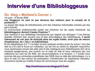 Interview d'une Bibliobloggeuse Du  blog « Marlene's Corner »   1er post : 14 février 2005 Les bloggeurs ne sont ils pas devenus des veilleurs pour le compte de la profession ? La plupart des blogs de bibliothécaires sont des initiatives individuelles menées par des gens motivés. La communauté professionnelle guette ses réactions sur les sujets importants.  Le bibliobloggueur devient il leader d'opinion ? Que manque-t-il aux biblioblogs francophones par rapport aux étrangers ? Les thèmes abordés montrent bien souvent que la face technologique des bibliothèques,  il serait intéressant de voir plus de diversité dans les sujets traités, avoir plus de retours d'expériences, de « vécu » en bibliothèque. Et les bibliothèques 2.0 ? il va falloir encore quelques années avant d'y arriver ! Une des clés du 2.O c'est le focus sur l'utilisateur, qui est mis au centre du dispositif. Aujourd'hui nous construisons encore des sites web et des catalogues pour bibliothécaires (loin de la simplicité google-ienne), peu ouverts sur le reste du web et nous valorisons peu nos collections (où sont les fils RSS, les recommandations à la Amazon...) ? Certes nous sommes liés aux contraintes propriétaires des SIGB mais au delà des technologies, il y a dans le web 2.0 des notions de participation, d'amélioration de l'expérience utilisateur, d'ouverture sociale qui modifie la façon de communiquer avec les usagers. http://marlenescorner.blogspirit.Com/ 