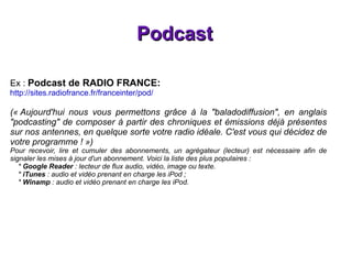 Podcast Ex :  Podcast de RADIO FRANCE: http://sites.radiofrance.fr/franceinter/pod/ (« Aujourd'hui nous vous permettons grâce à la "baladodiffusion", en anglais "podcasting" de composer à partir des chroniques et émissions déjà présentes sur nos antennes, en quelque sorte votre radio idéale. C'est vous qui décidez de votre programme ! ») Pour recevoir, lire et cumuler des abonnements, un agrégateur (lecteur) est nécessaire afin de signaler les mises à jour d'un abonnement. Voici la liste des plus populaires : *  Google Reader  : lecteur de flux audio, vidéo, image ou texte. *  iTunes  : audio et vidéo prenant en charge les iPod ; *  Winamp  : audio et vidéo prenant en charge les iPod. 