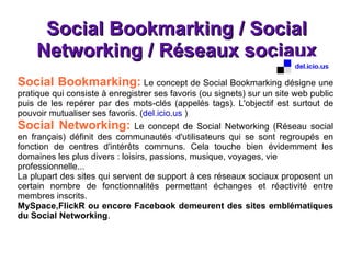 Social Bookmarking / Social Networking / Réseaux sociaux Social Bookmarking:  Le concept de Social Bookmarking désigne une pratique qui consiste à enregistrer ses favoris (ou signets) sur un site web public puis de les repérer par des mots-clés (appelés tags). L'objectif est surtout de pouvoir mutualiser ses favoris. ( del.icio.us  ) Social Networking:  Le concept de Social Networking (Réseau social en français) définit des communautés d'utilisateurs qui se sont regroupés en fonction de centres d'intérêts communs. Cela touche bien évidemment les domaines les plus divers : loisirs, passions, musique, voyages, vie professionnelle... La plupart des sites qui servent de support à ces réseaux sociaux proposent un certain nombre de fonctionnalités permettant échanges et réactivité entre membres inscrits. MySpace,FlickR ou encore Facebook demeurent des sites emblématiques du Social Networking .  
