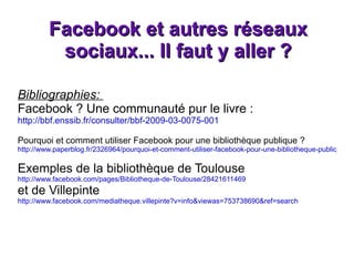 Facebook et autres réseaux sociaux... Il faut y aller ? Bibliographies:  Facebook ? Une communauté pur le livre : http://bbf.enssib.fr/consulter/bbf-2009-03-0075-001 Pourquoi et comment utiliser Facebook pour une bibliothèque publique ? http://www.paperblog.fr/2326964/pourquoi-et-comment-utiliser-facebook-pour-une-bibliotheque-publique/ Exemples de la bibliothèque de Toulouse http://www.facebook.com/pages/Bibliotheque-de-Toulouse/28421611469 et de Villepinte  http://www.facebook.com/mediatheque.villepinte?v=info&viewas=753738690&ref=search 