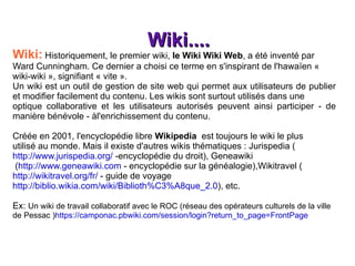 Wiki.... Wiki:  Historiquement, le premier wiki,  le Wiki Wiki Web , a été inventé par Ward Cunningham. Ce dernier a choisi ce terme en s'inspirant de l'hawaïen « wiki-wiki », signifiant « vite ». Un wiki est un outil de gestion de site web qui permet aux utilisateurs de publier et modifier facilement du contenu. Les wikis sont surtout utilisés dans une optique collaborative et les utilisateurs autorisés peuvent ainsi participer - de manière bénévole - àl'enrichissement du contenu. Créée en 2001, l'encyclopédie libre  Wikipedia   est toujours le wiki le plus utilisé au monde. Mais il existe d'autres wikis thématiques : Jurispedia ( http://www.jurispedia.org/  -encyclopédie du droit), Geneawiki ( http://www.geneawiki.com  - encyclopédie sur la généalogie),Wikitravel ( http://wikitravel.org/fr/  - guide de voyage http://biblio.wikia.com/wiki/Biblioth%C3%A8que_2.0 ), etc. Ex:  Un wiki de travail collaboratif avec le ROC (réseau des opérateurs culturels de la ville de Pessac ) https://camponac.pbwiki.com/session/login?return_to_page=FrontPage 