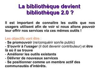 La bibliothèque devient  bibliothèque 2.0 ? Il est important de connaître les outils que nos usagers utilisent afin de voir si nous allons pouvoir leur offrir nos services via ces mêmes outils ! Les objectifs vont être : -  Se promouvoir  (re/conquérir son/le public) -  S'ouvrir à l'usager  (il doit devenir contributeur) et  être là où il se trouve  -  Améliorer les outils existants -  Délivrer de nouveaux services -  Se positionner comme un membre actif des communautés d'intérêts. 