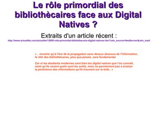Le rôle primordial des bibliothècaires face aux Digital Natives ? Extraits d'un article récent : http://www.actualitte.com/actualite/15095-role-primordial-bibliothecaire-digital-natives.htm?utm_source=feedburner&utm_medium=feed&utm_campaign=Feed%3A+Actualitt-UnePageDeCaractre+(Actualitt%C3%A9+-+Une+page+de+caract%C3%A9re)&utm_content=Google+Reader « .. montrer qu'à l'ère de la propagation sens dessus dessous de l'information,  le rôle des bibliothécaires, plus que jamais, sera fondamental. Car si les étudiants modernes sont bien les digital natives que l'on connaît, reste qu'ils savent quels sont les outils, mais ne parviennent pas à évaluer  la pertinence des informations qu'ils trouvent sur la toile.. » 