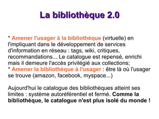 La bibliothèque 2.0 *  Amener l'usager à la bibliothèque  (virtuelle) en l'impliquant dans le développement de services d'information en réseau : tags, wiki, critiques, recommandations... Le catalogue est repensé, enrichi mais il demeure l'accès privilégié aux collections; *  Amener la bibliothèque à l'usager  : être là où l'usager se trouve (amazon, facebook, myspace...) Aujourd'hui le catalogue des bibliothèques atteint ses limites : système autoréférentiel et fermé.  Comme la bibliothèque, le catalogue n'est plus isolé du monde ! 